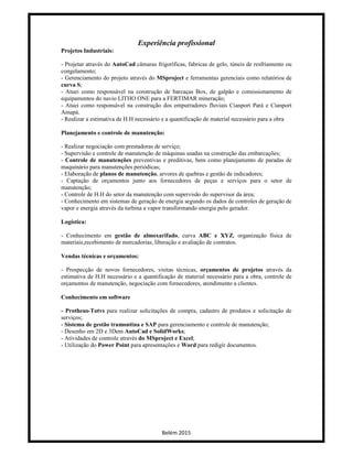 Belém 2015
Experiência profissional
Projetos Industriais:
- Projetar através do AutoCad câmaras frigoríficas, fabricas de gelo, túneis de resfriamento ou
congelamento;
- Gerenciamento do projeto através do MSproject e ferramentas gerenciais como relatórios de
curva S;
- Atuei como responsável na construção de barcaças Box, de galpão e comissionamento de
equipamentos do navio LITHO ONE para a FERTIMAR mineração;
- Atuei como responsável na construção dos empurradores fluviais Cianport Pará e Cianport
Amapá.
- Realizar a estimativa de H.H necessário e a quantificação de material necessário para a obra
Planejamento e controle de manutenção:
- Realizar negociação com prestadoras de serviço;
- Supervisão e controle de manutenção de máquinas usadas na construção das embarcações;
- Controle de manutenções preventivas e preditivas, bem como planejamento de paradas de
maquinário para manutenções periódicas;
- Elaboração de planos de manutenção, arvores de quebras e gestão de indicadores;
- Captação de orçamentos junto aos fornecedores de peças e serviços para o setor de
manutenção;
- Controle de H.H do setor da manutenção com supervisão do supervisor da área;
- Conhecimento em sistemas de geração de energia segundo os dados de controles de geração de
vapor e energia através da turbina a vapor transformando energia pelo gerador.
Logística:
- Conhecimento em gestão de almoxarifado, curva ABC e XYZ, organização física de
materiais,recebimento de mercadorias, liberação e avaliação de contratos.
Vendas técnicas e orçamentos:
- Prospecção de novos fornecedores, visitas técnicas, orçamentos de projetos através da
estimativa de H.H necessário e a quantificação de material necessário para a obra, controle de
orçamentos de manutenção, negociação com fornecedores, atendimento a clientes.
Conhecimento em software
- Protheus-Totvs para realizar solicitações de compra, cadastro de produtos e solicitação de
serviços;
- Sistema de gestão tramontina e SAP para gerenciamento e controle de manutenção;
- Desenho em 2D e 3Dem AutoCad e SolidWorks;
- Atividades de controle através do MSproject e Excel;
- Utilização do Power Point para apresentações e Word para redigir documentos.
 