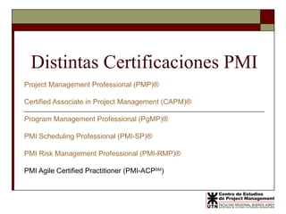 Distintas Certificaciones PMI Project Management Professional (PMP)® Certified Associate in Project Management (CAPM)®   Program Management Professional (PgMP)®   PMI Scheduling Professional (PMI-SP)®  PMI Risk Management Professional (PMI-RMP)®   PMI Agile Certified Practitioner (PMI-ACP SM ) 