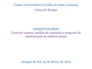 Centro Universitário Católica de Santa Catarina
Curso de Design
AMBIENTALISMO
Controle remoto: análise de materiais e proposta de
minimização de matéria prima
Jaraguá do Sul, 23 de Março de 2014
 