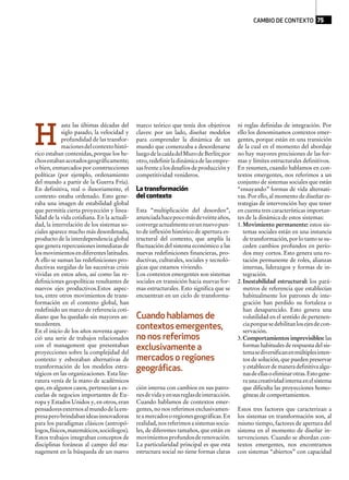 asta las últimas décadas del
siglo pasado, la velocidad y
profundidad de las transfor-
macionesdelcontextohistó-
rico estaban contenidas, porque los he-
chosestabanacotadosgeográficamente;
o bien, enmarcados por construcciones
políticas (por ejemplo, ordenamiento
del mundo a partir de la Guerra Fría).
En definitiva, real o ilusoriamente, el
contexto estaba ordenado. Esto gene-
raba una imagen de estabilidad global
que permitía cierta proyección y linea-
lidad de la vida cotidiana. En la actuali-
dad, la interrelación de los sistemas so-
ciales aparece mucho más desordenada,
producto de la interdependencia global
que genera repercusiones inmediatas de
losmovimientosendiferenteslatitudes.
A ello se suman las redefiniciones pro-
ductivas surgidas de las sucesivas crisis
vividas en estos años, así como las re-
definiciones geopolíticas resultantes de
nuevos ejes productivos.Estos aspec-
tos, entre otros movimientos de trans-
formación en el contexto global, han
redefinido un marco de referencia coti-
diano que ha quedado sin mayores an-
tecedentes.
En el inicio de los años noventa apare-
ció una serie de trabajos relacionados
con el management que presentaban
proyecciones sobre la complejidad del
contexto y esbozaban alternativas de
transformación de los modelos estra-
tégicos en las organizaciones. Esta lite-
ratura venía de la mano de académicos
que, en algunos casos, pertenecían a es-
cuelas de negocios importantes de Eu-
ropa y Estados Unidos y, en otros, eran
pensadoresexternosalmundodelaem-
presaperobrindabanideasinnovadoras
para los paradigmas clásicos (antropó-
logos,físicos,matemáticos,sociólogos).
Estos trabajos integraban conceptos de
disciplinas foráneas al campo del ma-
nagement en la búsqueda de un nuevo
marco teórico que tenía dos objetivos
claves: por un lado, diseñar modelos
para comprender la dinámica de un
mundo que comenzaba a desordenarse
luegodelacaídadelMurodeBerlín;por
otro,redefinirladinámicadelasempre-
sas frente a los desafíos de producción y
competitividad venideros.
La transformación
del contexto
Esta “multiplicación del desorden”,
anunciadahacepocomásdeveinteaños,
convergeactualmenteenunnuevopun-
to de inflexión histórico de apertura es-
tructural del contexto, que amplía la
fluctuación del sistema económico a las
nuevas redefiniciones financieras, pro-
ductivas, culturales, sociales y tecnoló-
gicas que estamos viviendo.
Los contextos emergentes son sistemas
sociales en transición hacia nuevas for-
mas estructurales. Esto significa que se
encuentran en un ciclo de transforma-
ción interna con cambios en sus patro-
nesdevidayensusreglasdeinteracción.
Cuando hablamos de contextos emer-
gentes, no nos referimos exclusivamen-
teamercadosoregionesgeográficas.En
realidad,nosreferimosasistemassocia-
les, de diferentes tamaños, que están en
movimientosprofundosderenovación.
La particularidad principal es que esta
estructura social no tiene formas claras
ni reglas definidas de integración. Por
ello los denominamos contextos emer-
gentes, porque están en una transición
de la cual en el momento del abordaje
no hay mayores precisiones de las for-
mas y límites estructurales definitivos.
En resumen, cuando hablamos en con-
textos emergentes, nos referimos a un
conjunto de sistemas sociales que están
“ensayando” formas de vida alternati-
vas. Por ello, al momento de diseñar es-
trategias de intervención hay que tener
en cuenta tres características importan-
tes de la dinámica de estos sistemas:
1. Movimiento permanente: estos sis-
temas sociales están en una instancia
de transformación, por lo tanto se su-
ceden cambios profundos en perío-
dos muy cortos. Esto genera una ro-
tación permanente de roles, alianzas
internas, liderazgos y formas de in-
tegración.
2. Inestabilidad estructural: los pará-
metros de referencia que establecían
habitualmente los patrones de inte-
gración han perdido su fortaleza o
han desaparecido. Esto genera una
volatilidad en el sentido de pertenen-
ciaporquesedebilitanlosejesdecon-
servación.
3. Comportamientos imprevisibles: las
formas habituales de respuesta del sis-
temasediversificanenmúltiplesinten-
tos de solución, que pueden preservar
yestablecerdemaneradefinitivaalgu-
nasdeellasoeliminarotras.Estogene-
raunacreatividadinternaenelsistema
que dificulta las proyecciones homo-
géneas de comportamientos.
Estos tres factores que caracterizan a
los sistemas en transformación son, al
mismo tiempo, factores de apertura del
sistema en el momento de diseñar in-
tervenciones. Cuando se abordan con-
textos emergentes, nos encontramos
con sistemas “abiertos” con capacidad
Cuando hablamos de
contextosemergentes,
no nos referimos
exclusivamente a
mercados o regiones
geográficas.
H
CAMBIO DE CONTEXTO 75
 