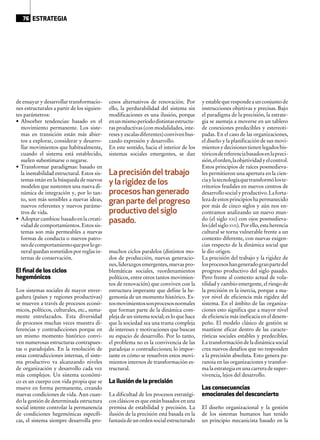 de ensayar y desarrollar transformacio-
nes estructurales a partir de los siguien-
tes parámetros:
•	 Absorber tendencias: basado en el
movimiento permanente. Los siste-
mas en transición están más abier-
tos a explorar, considerar y desarro-
llar movimientos que habitualmente,
cuando el sistema está establecido,
suelen subestimarse o negarse.
•	 Transformar paradigmas: basado en
la inestabilidad estructural. Estos sis-
temas están en la búsqueda de nuevos
modelos que sustenten una nueva di-
námica de integración y, por lo tan-
to, son más sensibles a nuevas ideas,
nuevos referentes y nuevos paráme-
tros de vida.
•	 Adoptarcambios:basadoenlacreati-
vidaddecomportamientos.Estossis-
temas son más permeables a nuevas
formas de conducta o nuevos patro-
nesdecomportamientoqueporloge-
neralquedansometidosporreglasin-
ternas de conservación.
El ﬁnal de los ciclos
hegemónicos
Los sistemas sociales de mayor enver-
gadura (países y regiones productivas)
se mueven a través de procesos econó-
micos, políticos, culturales, etc., suma-
mente entrelazados. Esta diversidad
de procesos muchas veces muestra di-
ferencias y contradicciones porque en
un mismo momento histórico convi-
ven numerosas estructuras contrapues-
tas o paradojales. En la resolución de
estas contradicciones internas, el siste-
ma productivo va alcanzando niveles
de organización y desarrollo cada vez
más complejos. Un sistema económi-
co es un cuerpo con vida propia que se
mueve en forma permanente, creando
nuevas condiciones de vida. Aun cuan-
do la gestión de determinada estructura
social intente controlar la permanencia
de condiciones hegemónicas específi-
cas, el sistema siempre desarrolla pro-
cesos alternativos de renovación. Por
ello, la perdurabilidad del sistema sin
modificaciones es una ilusión, porque
enunmismoperíododistintasestructu-
ras productivas (con modalidades, inte-
resesyescalasdiferentes)convivenbus-
cando expresión y desarrollo.
En este sentido, hacia el interior de los
sistemas sociales emergentes, se dan
muchos ciclos paralelos (distintos mo-
dos de producción, nuevas generacio-
nes,liderazgosemergentes,nuevaspro-
blemáticas sociales, reordenamientos
políticos, entre otros tantos movimien-
tos de renovación) que conviven con la
estructura imperante que define la he-
gemonía de un momento histórico. Es-
tosmovimientossonprocesosnormales
que forman parte de la dinámica com-
pleja de un sistema social; es lo que hace
que la sociedad sea una trama compleja
de intereses y motivaciones que buscan
su espacio de desarrollo. Por lo tanto,
el problema no es la convivencia de las
paradojas o contradicciones; lo impor-
tante es cómo se resuelven estos movi-
mientos internos de transformación es-
tructural.
La ilusión de la precisión
La dificultad de los procesos estratégi-
cos clásicos es que están basados en una
premisa de estabilidad y precisión. La
ilusión de la precisión está basada en la
fantasíadeunordensocialestructurado
yestablequerespondeaunconjuntode
instrucciones objetivas y precisas. Bajo
el paradigma de la precisión, la estrate-
gia se asemeja a moverse en un tablero
de conexiones predecibles y estereoti-
padas. En el caso de las organizaciones,
el diseño y la planificación de sus movi-
mientosydecisionestienenlegadoshis-
tóricosdereferenciabasadosenlapreci-
sión,elorden,laobjetividadyelcontrol.
Estos principios de raíces posmedieva-
les permitieron una apertura en la cien-
ciaylatecnologíaquetransformóloste-
rritorios feudales en nuevos centros de
desarrollosocialyproductivo.Laforta-
leza de estos principios ha permanecido
por más de cinco siglos y aún nos en-
contramos analizando un nuevo mun-
do (el siglo XXI) con ojos posmedieva-
les (del siglo XVII). Por ello, esta herencia
cultural se torna vulnerable frente a un
contexto diferente, con nuevas exigen-
cias respecto de la dinámica social que
le dio origen.
La precisión del trabajo y la rigidez de
losprocesoshangeneradogranpartedel
progreso productivo del siglo pasado.
Pero frente al contexto actual de vola-
tilidad y cambio emergente, el riesgo de
la precisión es la inercia, porque a ma-
yor nivel de eficiencia más rigidez del
sistema. En el ámbito de las organiza-
ciones esto significa que a mayor nivel
de eficiencia más ineficacia en el desem-
peño. El modelo clásico de gestión se
mantiene eficaz dentro de las caracte-
rísticas sociales estables y predecibles.
La transformación de la dinámica social
crea nuevos desafíos que no responden
a la precisión absoluta. Esto genera pa-
ranoia en las organizaciones y transfor-
ma la estrategia en una carrera de super-
vivencia, lejos del desarrollo.
Las consecuencias
emocionales del desconcierto
El diseño organizacional y la gestión
de los sistemas humanos han tenido
un principio mecanicista basado en la
La precisión del trabajo
y la rigidez de los
procesos han generado
gran parte del progreso
productivo del siglo
pasado.
76 ESTRATEGIA
 