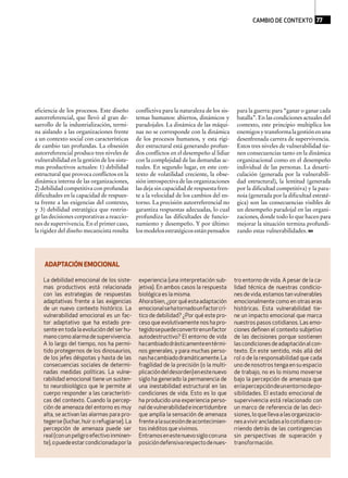 eficiencia de los procesos. Este diseño
autorreferencial, que llevó al gran de-
sarrollo de la industrialización, termi-
na aislando a las organizaciones frente
a un contexto social con características
de cambio tan profundas. La obsesión
autorreferencial produce tres niveles de
vulnerabilidad en la gestión de los siste-
mas productivos actuales: 1) debilidad
estructural que provoca conflictos en la
dinámica interna de las organizaciones,
2) debilidad competitiva con profundas
dificultades en la capacidad de respues-
ta frente a las exigencias del contexto,
y 3) debilidad estratégica que restrin-
ge las decisiones corporativas a reaccio-
nes de supervivencia. En el primer caso,
la rigidez del diseño mecanicista resulta
conflictiva para la naturaleza de los sis-
temas humanos: abiertos, dinámicos y
paradojales. La dinámica de las máqui-
nas no se corresponde con la dinámica
de los procesos humanos, y esta rigi-
dez estructural está generando profun-
dos conflictos en el desempeño al lidiar
con la complejidad de las demandas ac-
tuales. En segundo lugar, en este con-
texto de volatilidad creciente, la obse-
sión introspectiva de las organizaciones
las deja sin capacidad de respuesta fren-
te a la velocidad de los cambios del en-
torno. La precisión autorreferencial no
garantiza respuestas adecuadas, lo cual
profundiza las dificultades de funcio-
namiento y desempeño. Y por último:
losmodelosestratégicosestánpensados
para la guerra: para “ganar o ganar cada
batalla”. En las condiciones actuales del
contexto, este principio multiplica los
enemigosytransformalagestiónenuna
desenfrenada carrera de supervivencia.
Estos tres niveles de vulnerabilidad tie-
nen consecuencias tanto en la dinámica
organizacional como en el desempeño
individual de las personas. La desarti-
culación (generada por la vulnerabili-
dad estructural), la lentitud (generada
por la dificultad competitiva) y la para-
noia (generada por la dificultad estraté-
gica) son las consecuencias visibles de
un desempeño paradojal en las organi-
zaciones, donde todo lo que hacen para
mejorar la situación termina profundi-
zando estas vulnerabilidades.
La debilidad emocional de los siste-
mas productivos está relacionada
con las estrategias de respuestas
adaptativas frente a las exigencias
de un nuevo contexto histórico. La
vulnerabilidad emocional es un fac-
tor adaptativo que ha estado pre-
sente en toda la evolución del ser hu-
manocomoalarmadesupervivencia.
A lo largo del tiempo, nos ha permi-
tido protegernos de los dinosaurios,
de los jefes déspotas y hasta de las
consecuencias sociales de determi-
nadas medidas políticas. La vulne-
rabilidad emocional tiene un susten-
to neurobiológico que le permite al
cuerpo responder a las característi-
cas del contexto. Cuando la percep-
ción de amenaza del entorno es muy
alta, se activan las alarmas para pro-
tegerse (luchar, huir o refugiarse). La
percepción de amenaza puede ser
real(conunpeligroefectivoinminen-
te),opuedeestarcondicionadaporla
experiencia (una interpretación sub-
jetiva). En ambos casos la respuesta
biológica es la misma.
Ahorabien,¿porquéestaadaptación
emocionalsehatornadounfactorcrí-
tico de debilidad? ¿Por qué este pro-
ceso que evolutivamente nos ha pro-
tegidosepuedeconvertirenunfactor
autodestructivo? El entorno de vida
hacambiadodrásticamenteentérmi-
nos generales, y para muchas perso-
nashacambiadodramáticamente.La
fragilidad de la precisión (o la multi-
plicacióndeldesorden)enestenuevo
siglo ha generado la permanencia de
una inestabilidad estructural en las
condiciones de vida. Esto es lo que
ha producido una experiencia perso-
naldevulnerabilidadeincertidumbre
que amplía la sensación de amenaza
frentealasucesióndeacontecimien-
tos inéditos que vivimos.
Entramosenestenuevosigloconuna
posicióndefensivarespectodenues-
tro entorno de vida. A pesar de la ca-
lidad técnica de nuestras condicio-
nes de vida, estamos tan vulnerables
emocionalmente como en otras eras
históricas. Esta vulnerabilidad tie-
ne un impacto emocional que marca
nuestros pasos cotidianos. Las emo-
ciones deﬁnen el contexto subjetivo
de las decisiones porque sostienen
lascondicionesdeadaptaciónalcon-
texto. En este sentido, más allá del
rol o de la responsabilidad que cada
uno de nosotros tenga en su espacio
de trabajo, no es lo mismo moverse
bajo la percepción de amenaza que
enlapercepcióndeunentornodepo-
sibilidades. El estado emocional de
supervivencia está relacionado con
un marco de referencia de las deci-
siones,loquellevaalasorganizacio-
nesavivirancladasalocotidianoco-
rriendo detrás de las contingencias
sin perspectivas de superación y
transformación.
ADAPTACIÓN EMOCIONAL
CAMBIO DE CONTEXTO 77
 