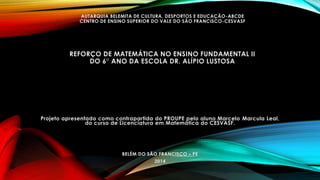 AUTARQUIA BELEMITA DE CULTURA, DESPORTOS E EDUCAÇÃO-ABCDE 
CENTRO DE ENSINO SUPERIOR DO VALE DO SÃO FRANCISCO-CESVASF 
REFORÇO DE MATEMÁTICA NO ENSINO FUNDAMENTAL II 
DO 6° ANO DA ESCOLA DR. ALÍPIO LUSTOSA 
Projeto apresentado como contrapartida do PROUPE pelo aluno Marcelo Marcula Leal, 
do curso de Licenciatura em Matemática do CESVASF. 
BELÉM DO SÃO FRANCISCO – PE 
2014 
 