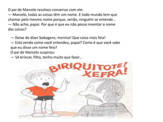 O pai de Marcelo resolveu conversar com ele: — Marcelo, todas as coisas têm um nome. E todo mundo tem que chamar pelo mesmo nome porque, senão, ninguém se entende... — Não acho, papai. Por que é que eu não posso inventar o nome das coisas?— Deixe de dizer bobagens, menino! Que coisa mais feia!— Está vendo como você entendeu, papai? Como é que você sabeque eu disse um nome feio?O pai de Marcelo suspirou:— Vá brincar, filho, tenho muito que fazer...