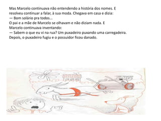 Mas Marcelo continuava não entendendo a história dos nomes. E resolveu continuar a falar, à sua moda. Chegava em casa e dizia: — Bom solário pra todos... O pai e a mãe de Marcelo se olhavam e não diziam nada. E Marcelo continuava inventando: — Sabem o que eu vi na rua? Um puxadeiro puxando uma carregadeira. Depois, o puxadeiro fugiu e o possuidor ficou danado.