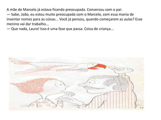 A mãe de Marcelo já estava ficando preocupada. Conversou com o pai: — Sabe, João, eu estou muito preocupada com o Marcelo, com essa mania de inventar nomes para as coisas... Você já pensou, quando começarem as aulas? Esse menino vai dar trabalho... — Que nada, Laura! Isso é uma fase que passa. Coisa de criança... 
