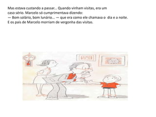 Mas estava custando a passar... Quando vinham visitas, era um caso sério. Marcelo só cumprimentava dizendo: — Bom solário, bom lunário... — que era como ele chamava o  dia e a noite. E os pais de Marcelo morriam de vergonha das visitas.
