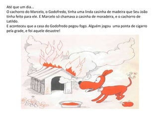 Até que um dia... O cachorro do Marcelo, o Godofredo, tinha uma linda casinha de madeira que Seu João tinha feito para ele. E Marcelo só chamava a casinha de moradeira, e o cachorro de Latildo. E aconteceu que a casa do Godofredo pegou fogo. Alguém jogou  uma ponta de cigarro pela grade, e foi aquele desastre!
