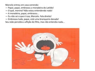 Marcelo entrou em casa correndo:— Papai, papai, embrasou a moradeira do Latildo!— O quê, menino? Não estou entendendo nada!— A moradeira, papai, embrasou... — Eu não sei o que é isso, Marcelo. Fala direito!— Embrasou tudo, papai, está uma branqueira danada!Seu João percebia a aflição do filho, mas não entendia nada...