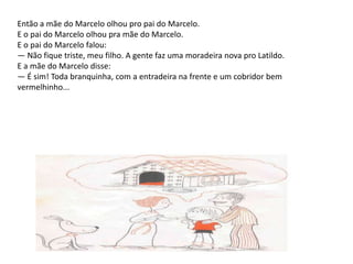 Então a mãe do Marcelo olhou pro pai do Marcelo.E o pai do Marcelo olhou pra mãe do Marcelo.E o pai do Marcelo falou:— Não fique triste, meu filho. A gente faz uma moradeira nova pro Latildo. E a mãe do Marcelo disse: — É sim! Toda branquinha, com a entradeira na frente e um cobridor bem vermelhinho...