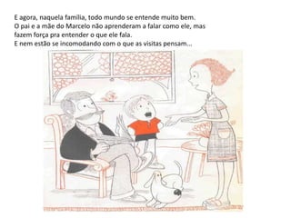 E agora, naquela família, todo mundo se entende muito bem. O pai e a mãe do Marcelo não aprenderam a falar como ele, mas fazem força pra entender o que ele fala. E nem estão se incomodando com o que as visitas pensam... 