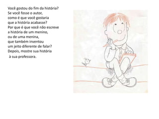 Você gostou do fim da história?Se você fosse o autor,como é que você gostariaque a história acabasse?Por que é que você não escrevea história de um menino,ou de uma menina,que também inventouum jeito diferente de falar?Depois, mostre sua históriaà sua professora.
