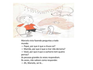 Marcelo vivia fazendo perguntas a todo mundo:— Papai, por que é que a chuva cai?— Mamãe, por que é que o mar não derrama?— Vovó, por que é que o cachorro tem quatro pernas?As pessoas grandes às vezes respondiam.Às vezes, não sabiam como responder.— Ah, Marcelo, sei lá...