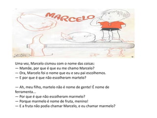Uma vez, Marcelo cismou com o nome das coisas:— Mamãe, por que é que eu me chamo Marcelo?— Ora, Marcelo foi o nome que eu e seu pai escolhemos.— E por que é que não escolheram martelo?— Ah, meu filho, martelo não é nome de gente! É nome de ferramenta...— Por que é que não escolheram marmelo?— Porque marmelo é nome de fruta, menino!— E a fruta não podia chamar Marcelo, e eu chamar marmelo?