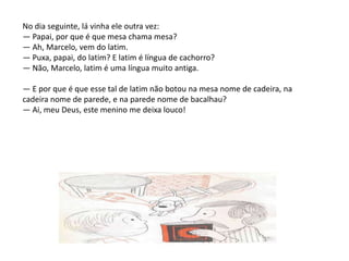 No dia seguinte, lá vinha ele outra vez:— Papai, por que é que mesa chama mesa?— Ah, Marcelo, vem do latim.— Puxa, papai, do latim? E latim é língua de cachorro?— Não, Marcelo, latim é uma língua muito antiga.— E por que é que esse tal de latim não botou na mesa nome de cadeira, na cadeira nome de parede, e na parede nome de bacalhau? — Ai, meu Deus, este menino me deixa louco!