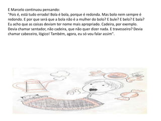 E Marcelo continuou pensando: "Pois é, está tudo errado! Bola é bola, porque é redonda. Mas bolo nem sempre é redondo. E por que será que a bola não é a mulher do bolo? E bule? E belo? E bala? Eu acho que as coisas deviam ter nome mais apropriado. Cadeira, por exemplo. Devia chamar sentador, não cadeira, que não quer dizer nada. E travesseiro? Devia chamar cabeceiro, lógico! Também, agora, eu só vou falar assim".