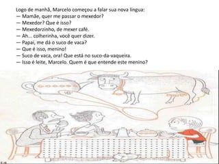 Logo de manhã, Marcelo começou a falar sua nova língua:
— Mamãe, quer me passar o mexedor?
— Mexedor? Que é isso?
— Mexedorzinho, de mexer café.
— Ah... colherinha, você quer dizer.
— Papai, me dá o suco de vaca?
— Que é isso, menino!
— Suco de vaca, ora! Que está no suco-da-vaqueira.
— Isso é leite, Marcelo. Quem é que entende este menino?
 