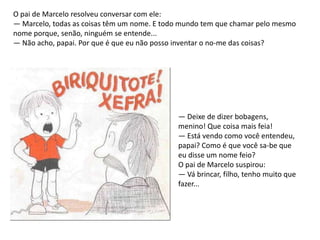 O pai de Marcelo resolveu conversar com ele:
— Marcelo, todas as coisas têm um nome. E todo mundo tem que chamar pelo mesmo
nome porque, senão, ninguém se entende...
— Não acho, papai. Por que é que eu não posso inventar o no-me das coisas?




                                             — Deixe de dizer bobagens,
                                             menino! Que coisa mais feia!
                                             — Está vendo como você entendeu,
                                             papai? Como é que você sa-be que
                                             eu disse um nome feio?
                                             O pai de Marcelo suspirou:
                                             — Vá brincar, filho, tenho muito que
                                             fazer...
 
