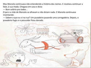 Mas Marcelo continuava não entendendo a história dos nomes. E resolveu continuar a
falar, à sua moda. Chegava em casa e dizia:
— Bom solário pra todos...
O pai e a mãe de Marcelo se olhavam e não diziam nada. E Marcelo continuava
inventando:
— Sabem o que eu vi na rua? Um puxadeiro puxando uma carregadeira. Depois, o
puxadeiro fugiu e o possuidor ficou danado.
 