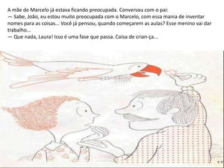 A mãe de Marcelo já estava ficando preocupada. Conversou com o pai:
— Sabe, João, eu estou muito preocupada com o Marcelo, com essa mania de inventar
nomes para as coisas... Você já pensou, quando começarem as aulas? Esse menino vai dar
trabalho...
— Que nada, Laura! Isso é uma fase que passa. Coisa de crian-ça...
 