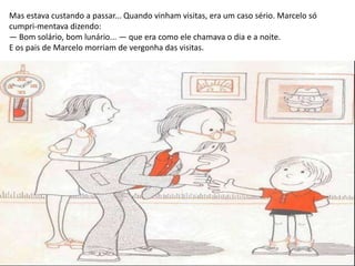 Mas estava custando a passar... Quando vinham visitas, era um caso sério. Marcelo só
cumpri-mentava dizendo:
— Bom solário, bom lunário... — que era como ele chamava o dia e a noite.
E os pais de Marcelo morriam de vergonha das visitas.
 