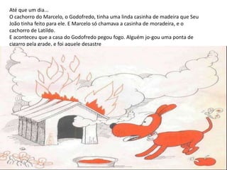 Até que um dia...
O cachorro do Marcelo, o Godofredo, tinha uma linda casinha de madeira que Seu
João tinha feito para ele. E Marcelo só chamava a casinha de moradeira, e o
cachorro de Latildo.
E aconteceu que a casa do Godofredo pegou fogo. Alguém jo-gou uma ponta de
cigarro pela grade, e foi aquele desastre
 