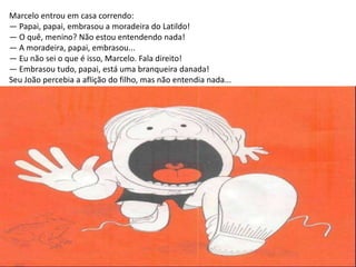 Marcelo entrou em casa correndo:
— Papai, papai, embrasou a moradeira do Latildo!
— O quê, menino? Não estou entendendo nada!
— A moradeira, papai, embrasou...
— Eu não sei o que é isso, Marcelo. Fala direito!
— Embrasou tudo, papai, está uma branqueira danada!
Seu João percebia a aflição do filho, mas não entendia nada...
 