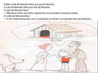Então a mãe do Marcelo olhou pro pai do Marcelo.
E o pai do Marcelo olhou pra mãe do Marcelo.
E o pai do Marcelo falou:
— Não fique triste, meu filho. A gente faz uma moradeira nova pro Latildo.
E a mãe do Marcelo disse:
— É sim! Toda branquinha, com a entradeira na frente e um cobridor bem vermelhinho...
 