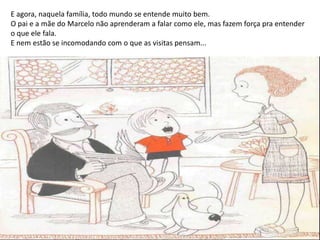 E agora, naquela família, todo mundo se entende muito bem.
O pai e a mãe do Marcelo não aprenderam a falar como ele, mas fazem força pra entender
o que ele fala.
E nem estão se incomodando com o que as visitas pensam...
 