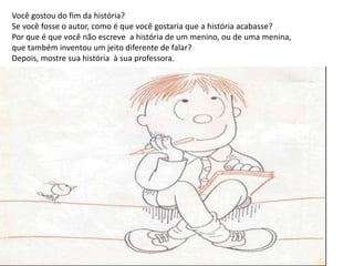 Você gostou do fim da história?
Se você fosse o autor, como é que você gostaria que a história acabasse?
Por que é que você não escreve a história de um menino, ou de uma menina,
que também inventou um jeito diferente de falar?
Depois, mostre sua história à sua professora.
 