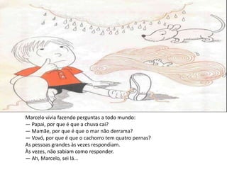 Marcelo vivia fazendo perguntas a todo mundo:
— Papai, por que é que a chuva cai?
— Mamãe, por que é que o mar não derrama?
— Vovó, por que é que o cachorro tem quatro pernas?
As pessoas grandes às vezes respondiam.
Às vezes, não sabiam como responder.
— Ah, Marcelo, sei lá...
 