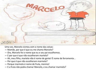 Uma vez, Marcelo cismou com o nome das coisas:
— Mamãe, por que é que eu me chamo Marcelo?
— Ora, Marcelo foi o nome que eu e seu pai escolhemos.
— E por que é que não escolheram martelo?
— Ah, meu filho, martelo não é nome de gente! É nome de ferramenta...
— Por que é que não escolheram marmelo?
— Porque marmelo é nome de fruta, menino!
— E a fruta não podia chamar Marcelo, e eu chamar marmelo?
 