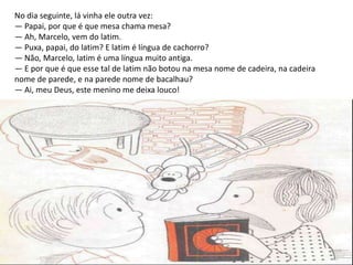 No dia seguinte, lá vinha ele outra vez:
— Papai, por que é que mesa chama mesa?
— Ah, Marcelo, vem do latim.
— Puxa, papai, do latim? E latim é língua de cachorro?
— Não, Marcelo, latim é uma língua muito antiga.
— E por que é que esse tal de latim não botou na mesa nome de cadeira, na cadeira
nome de parede, e na parede nome de bacalhau?
— Ai, meu Deus, este menino me deixa louco!
 