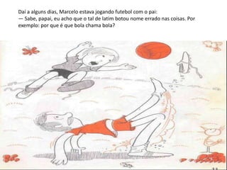Daí a alguns dias, Marcelo estava jogando futebol com o pai:
— Sabe, papai, eu acho que o tal de latim botou nome errado nas coisas. Por
exemplo: por que é que bola chama bola?
 