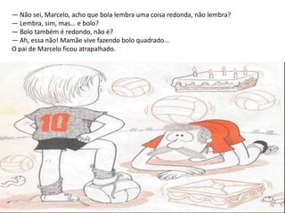 — Não sei, Marcelo, acho que bola lembra uma coisa redonda, não lembra?
— Lembra, sim, mas... e bolo?
— Bolo também é redondo, não é?
— Ah, essa não! Mamãe vive fazendo bolo quadrado...
O pai de Marcelo ficou atrapalhado.
 