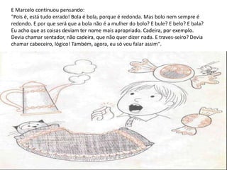 E Marcelo continuou pensando:
"Pois é, está tudo errado! Bola é bola, porque é redonda. Mas bolo nem sempre é
redondo. E por que será que a bola não é a mulher do bolo? E bule? E belo? E bala?
Eu acho que as coisas deviam ter nome mais apropriado. Cadeira, por exemplo.
Devia chamar sentador, não cadeira, que não quer dizer nada. E traves-seiro? Devia
chamar cabeceiro, lógico! Também, agora, eu só vou falar assim".
 