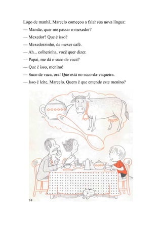 Logo de manhã, Marcelo começou a falar sua nova língua:
— Mamãe, quer me passar o mexedor?
— Mexedor? Que é isso?
— Mexedorzinho, de mexer café.
— Ah... colherinha, você quer dizer.
— Papai, me dá o suco de vaca?
— Que é isso, menino!
— Suco de vaca, ora! Que está no suco-da-vaqueira.
— Isso é leite, Marcelo. Quem é que entende este menino?
 