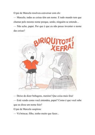 O pai de Marcelo resolveu conversar com ele:
— Marcelo, todas as coisas têm um nome. E todo mundo tem que
chamar pelo mesmo nome porque, senão, ninguém se entende...
— Não acho, papai. Por que é que eu não posso inventar o nome
das coisas?
— Deixe de dizer bobagens, menino! Que coisa mais feia!
— Está vendo como você entendeu, papai? Como é que você sabe
que eu disse um nome feio?
O pai de Marcelo suspirou:
— Vá brincar, filho, tenho muito que fazer...
 
