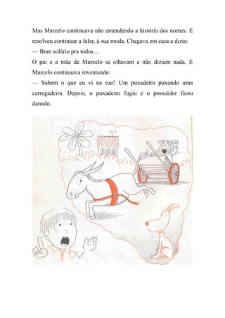 Mas Marcelo continuava não entendendo a história dos nomes. E
resolveu continuar a falar, à sua moda. Chegava em casa e dizia:
— Bom solário pra todos...
O pai e a mãe de Marcelo se olhavam e não diziam nada. E
Marcelo continuava inventando:
— Sabem o que eu vi na rua? Um puxadeiro puxando uma
carregadeira. Depois, o puxadeiro fugiu e o possuidor ficou
danado.
 