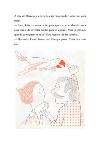 A mãe de Marcelo já estava ficando preocupada. Conversou com
o pai:
— Sabe, João, eu estou muito preocupada com o Marcelo, com
essa mania de inventar nomes para as coisas... Você já pensou,
quando começarem as aulas? Esse menino vai dar trabalho...
— Que nada, Laura! Isso é uma fase que passa. Coisa de crian-
ça...
 