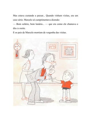 Mas estava custando a passar... Quando vinham visitas, era um
caso sério. Marcelo só cumprimentava dizendo:
— Bom solário, bom lunário... — que era como ele chamava o
dia e a noite.
E os pais de Marcelo morriam de vergonha das visitas.
 