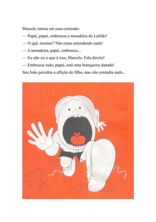 Marcelo entrou em casa correndo:
— Papai, papai, embrasou a moradeira do Latildo!
— O quê, menino? Não estou entendendo nada!
— A moradeira, papai, embrasou...
— Eu não sei o que é isso, Marcelo. Fala direito!
— Embrasou tudo, papai, está uma branqueira danada!
Seu João percebia a aflição do filho, mas não entendia nada...
 