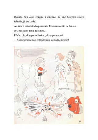 Quando Seu João chegou a entender do que Marcelo estava
falando, já era tarde.
A casinha estava toda queimada. Era um montão de brasas.
O Godofredo gania baixinho...
E Marcelo, desapontadíssimo, disse para o pai:
— Gente grande não entende nada de nada, mesmo!
 