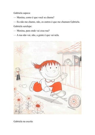 Gabriela sapeca:
— Menina, como é que você se chama?
— Eu não me chamo, não, os outros é que me chamam Gabriela.
Gabriela serelepe:
— Menina, para onde vai essa rua?
— A rua não vai, não, a gente é que vai nela.
Gabriela na escola:
 