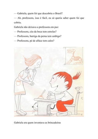 — Gabriela, quem foi que descobriu o Brasil?
— Ah, professora, isso é fácil, eu só queria saber quem foi que
cobriu.
Gabriela não deixava a professora em paz:
— Professora, céu da boca tem estrelas?
— Professora, barriga da perna tem umbigo?
— Professora, pé de alface tem calos?
Gabriela era quem inventava as brincadeiras
 