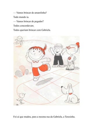 — Vamos brincar de amarelinha?
Todo mundo ia.
— Vamos brincar de pegador?
Todos concordavam.
Todos queriam brincar com Gabriela.
Foi aí que mudou, para a mesma rua da Gabriela, a Teresinha.
 