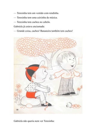 — Teresinha tem um vestido com rendinha.
— Teresinha tem uma caixinha de música.
— Teresinha tem cachos no cabelo.
Gabriela já estava enciumada:
— Grande coisa, cachos! Bananeira também tem cachos!
Gabriela não queria nem ver Teresinha:
 