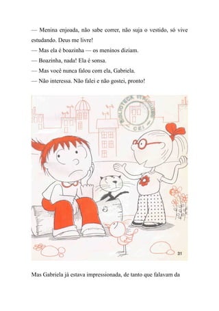 — Menina enjoada, não sabe correr, não suja o vestido, só vive
estudando. Deus me livre!
— Mas ela é boazinha — os meninos diziam.
— Boazinha, nada! Ela é sonsa.
— Mas você nunca falou com ela, Gabriela.
— Não interessa. Não falei e não gostei, pronto!
Mas Gabriela já estava impressionada, de tanto que falavam da
 
