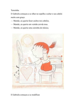 Teresinha.
E Gabriela começou a se olhar no espelho e achar o seu cabelo
muito sem graça:
— Mamãe, eu queria fazer cachos nos cabelos.
— Mamãe, eu queria um vestido cor-de-rosa.
— Mamãe, eu queria uma caixinha de música.
E Gabriela começou a se modificar.
 