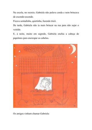 Na escola, no recreio, Gabriela não pulava corda e nem brincava
de esconde-esconde.
Ficava sentadinha, quietinha, fazendo tricô.
De tarde, Gabriela não ia mais brincar na rua para não sujar o
vestido.
E, à noite, muito em segredo, Gabriela enchia a cabeça de
papelotes para encrespar os cabelos.
Os amigos vinham chamar Gabriela:
 